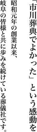 「市川葬典でよかった」という感動を 昭和元年の創業以来、岐阜の皆様と共に歩みを続けている葬儀社です。