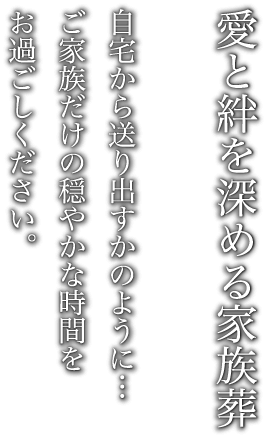 愛と絆を深める家族葬　自宅から送り出すかのように…　ご家族だけの穏やかな時間をお過ごしください。